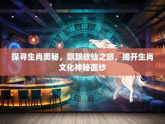 探寻生肖奥秘，飘飘欲仙之旅，揭开生肖文化神秘面纱