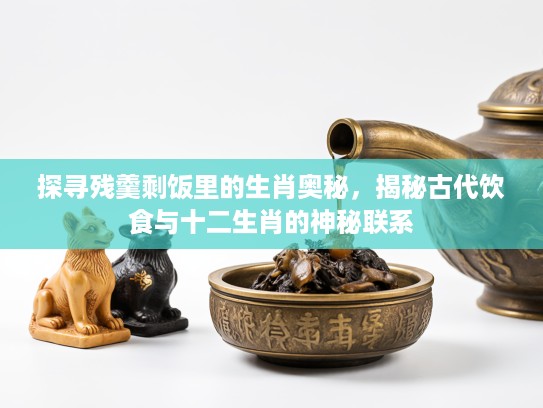 探寻残羹剩饭里的生肖奥秘，揭秘古代饮食与十二生肖的神秘联系