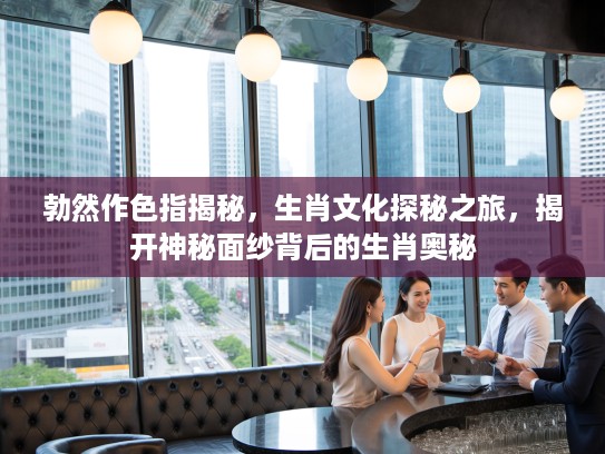 勃然作色指揭秘，生肖文化探秘之旅，揭开神秘面纱背后的生肖奥秘