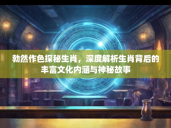 勃然作色探秘生肖，深度解析生肖背后的丰富文化内涵与神秘故事