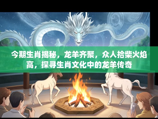 今期生肖揭秘，龙羊齐聚，众人拾柴火焰高，探寻生肖文化中的龙羊传奇