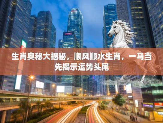 生肖奥秘大揭秘，顺风顺水生肖，一马当先揭示运势头尾