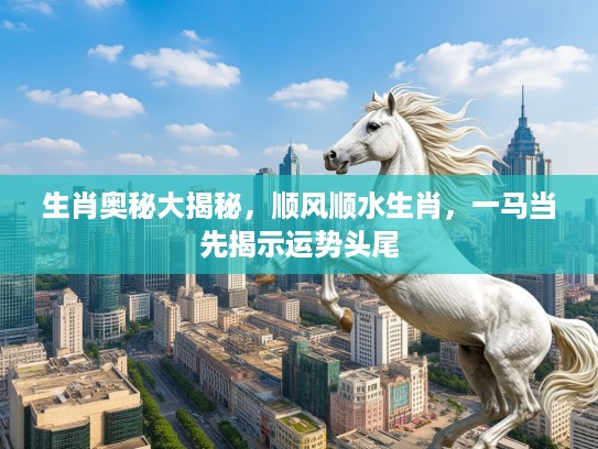 生肖奥秘大揭秘，顺风顺水生肖，一马当先揭示运势头尾