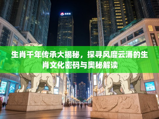 生肖千年传承大揭秘，探寻风靡云涌的生肖文化密码与奥秘解读