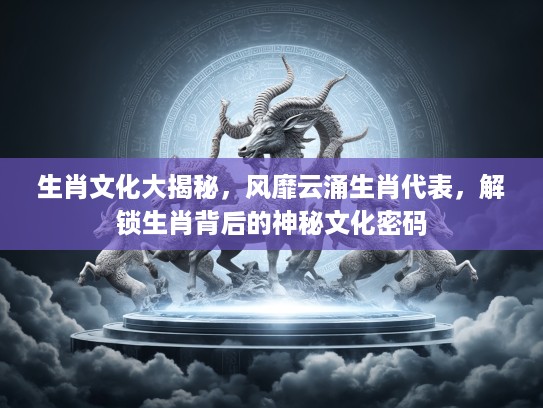 生肖文化大揭秘，风靡云涌生肖代表，解锁生肖背后的神秘文化密码