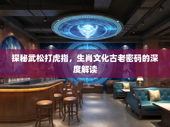 探秘武松打虎指，生肖文化古老密码的深度解读