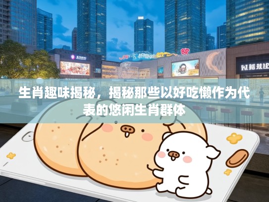 生肖趣味揭秘，揭秘那些以好吃懒作为代表的悠闲生肖群体