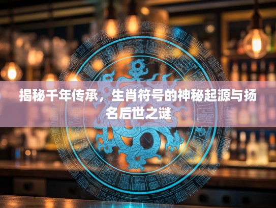 揭秘千年传承，生肖符号的神秘起源与扬名后世之谜