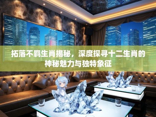 拓落不羁生肖揭秘，深度探寻十二生肖的神秘魅力与独特象征