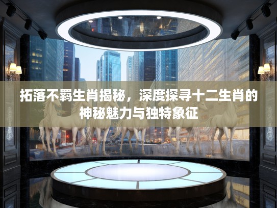 拓落不羁生肖揭秘，深度探寻十二生肖的神秘魅力与独特象征