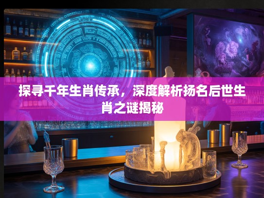 探寻千年生肖传承，深度解析扬名后世生肖之谜揭秘