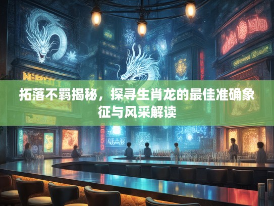 拓落不羁揭秘，探寻生肖龙的最佳准确象征与风采解读