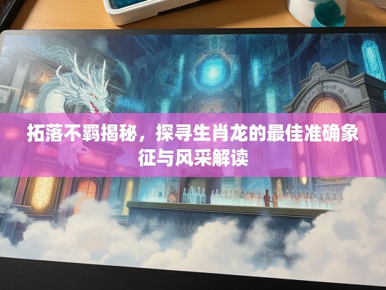 拓落不羁揭秘，探寻生肖龙的最佳准确象征与风采解读
