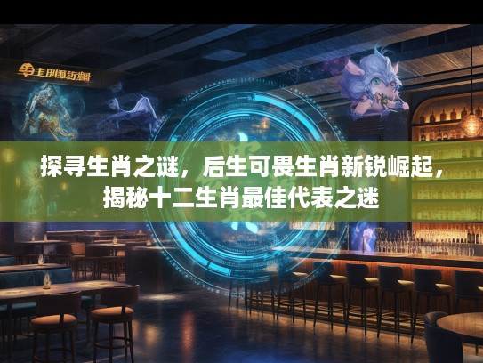 探寻生肖之谜，后生可畏生肖新锐崛起，揭秘十二生肖最佳代表之迷