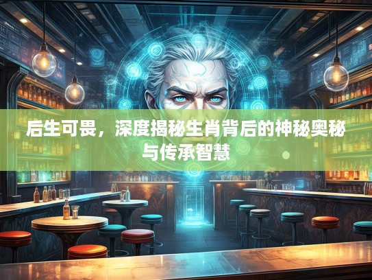 后生可畏，深度揭秘生肖背后的神秘奥秘与传承智慧