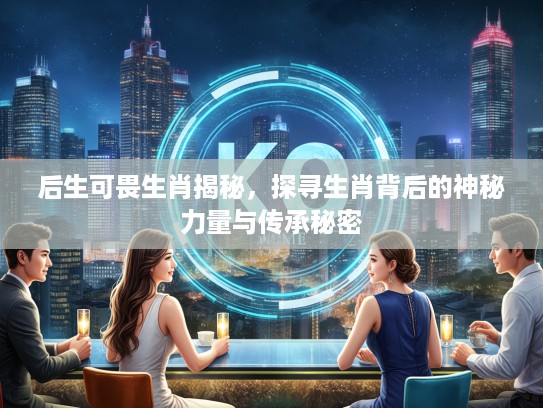 后生可畏生肖揭秘，探寻生肖背后的神秘力量与传承秘密