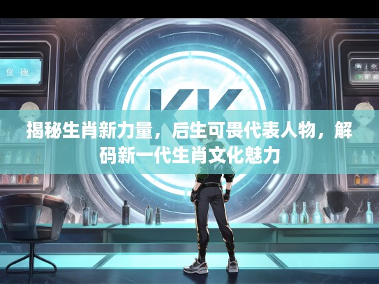 揭秘生肖新力量，后生可畏代表人物，解码新一代生肖文化魅力