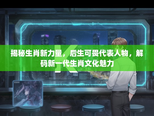 揭秘生肖新力量，后生可畏代表人物，解码新一代生肖文化魅力