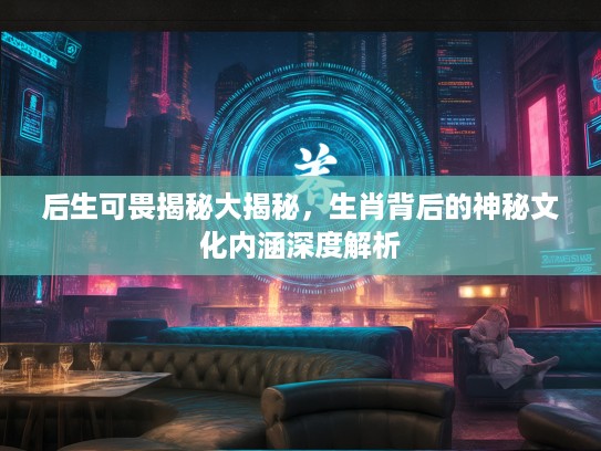 后生可畏揭秘大揭秘，生肖背后的神秘文化内涵深度解析