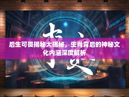 后生可畏揭秘大揭秘，生肖背后的神秘文化内涵深度解析