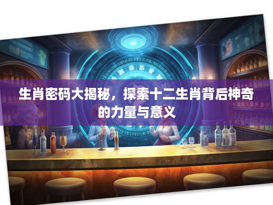 生肖密码大揭秘，探索十二生肖背后神奇的力量与意义