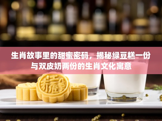 生肖故事里的甜蜜密码，揭秘绿豆糕一份与双皮奶两份的生肖文化寓意