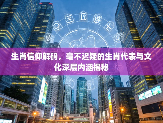 生肖信仰解码，毫不迟疑的生肖代表与文化深层内涵揭秘