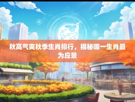 秋高气爽秋季生肖排行，揭秘哪一生肖最为应景