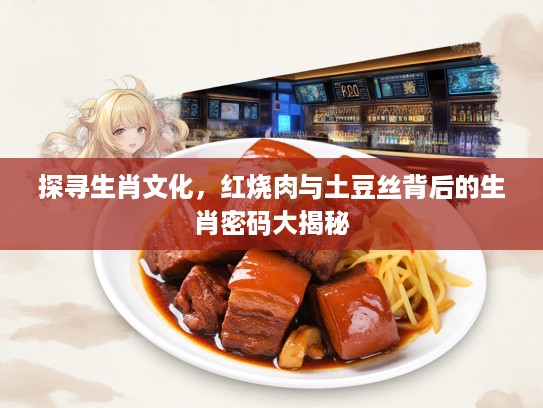 探寻生肖文化，红烧肉与土豆丝背后的生肖密码大揭秘