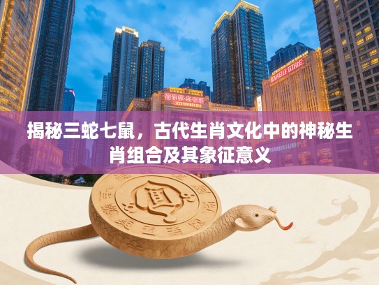 揭秘三蛇七鼠，古代生肖文化中的神秘生肖组合及其象征意义