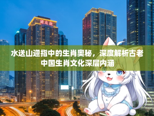 水送山迎指中的生肖奥秘，深度解析古老中国生肖文化深层内涵