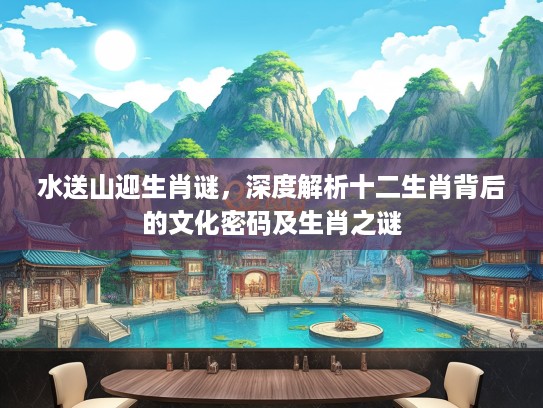 水送山迎生肖谜，深度解析十二生肖背后的文化密码及生肖之谜
