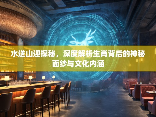 水送山迎探秘，深度解析生肖背后的神秘面纱与文化内涵