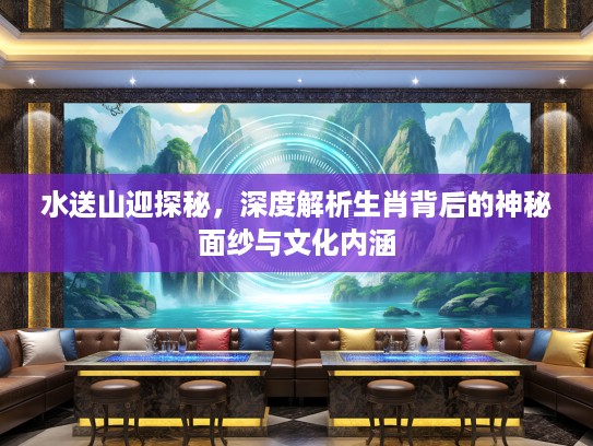 水送山迎探秘，深度解析生肖背后的神秘面纱与文化内涵