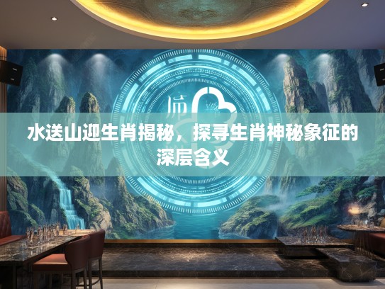 水送山迎生肖揭秘，探寻生肖神秘象征的深层含义