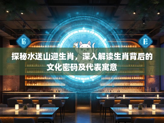 探秘水送山迎生肖，深入解读生肖背后的文化密码及代表寓意
