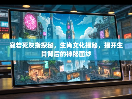 寂若死灰指探秘，生肖文化揭秘，揭开生肖背后的神秘面纱