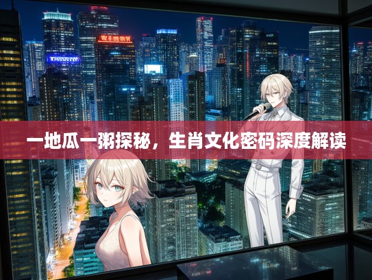 一地瓜一粥探秘，生肖文化密码深度解读
