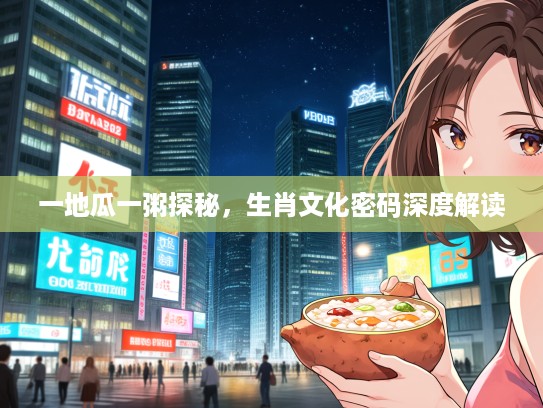 一地瓜一粥探秘，生肖文化密码深度解读