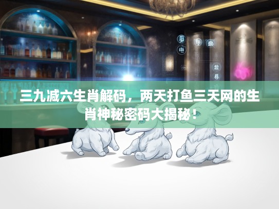 三九减六生肖解码，两天打鱼三天网的生肖神秘密码大揭秘！