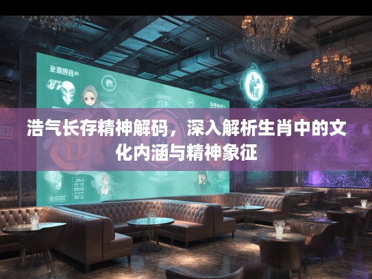 浩气长存精神解码，深入解析生肖中的文化内涵与精神象征
