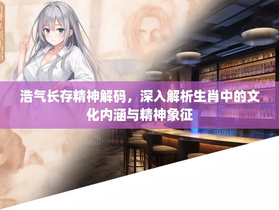 浩气长存精神解码，深入解析生肖中的文化内涵与精神象征