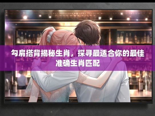 勾肩搭背揭秘生肖，探寻最适合你的最佳准确生肖匹配