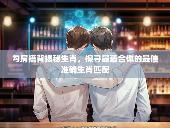 勾肩搭背揭秘生肖，探寻最适合你的最佳准确生肖匹配
