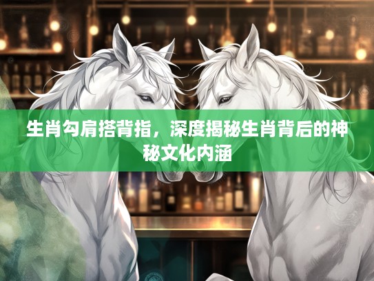 生肖勾肩搭背指，深度揭秘生肖背后的神秘文化内涵