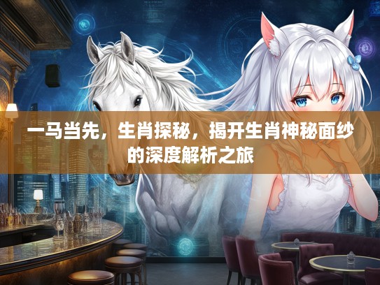 一马当先，生肖探秘，揭开生肖神秘面纱的深度解析之旅