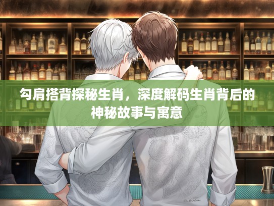 勾肩搭背探秘生肖，深度解码生肖背后的神秘故事与寓意