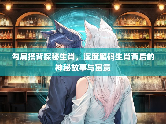 勾肩搭背探秘生肖，深度解码生肖背后的神秘故事与寓意