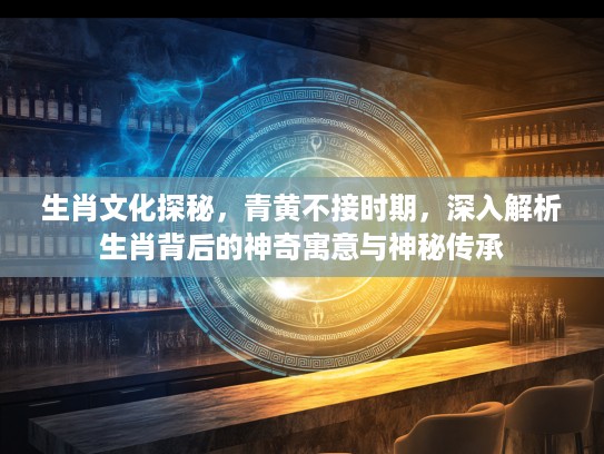 生肖文化探秘，青黄不接时期，深入解析生肖背后的神奇寓意与神秘传承