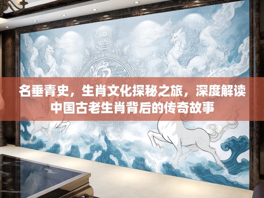 名垂青史，生肖文化探秘之旅，深度解读中国古老生肖背后的传奇故事